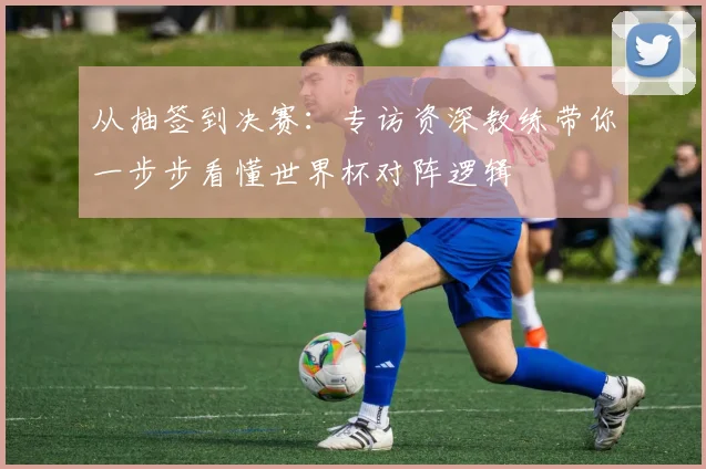 从抽签到决赛：专访资深教练带你一步步看懂世界杯对阵逻辑