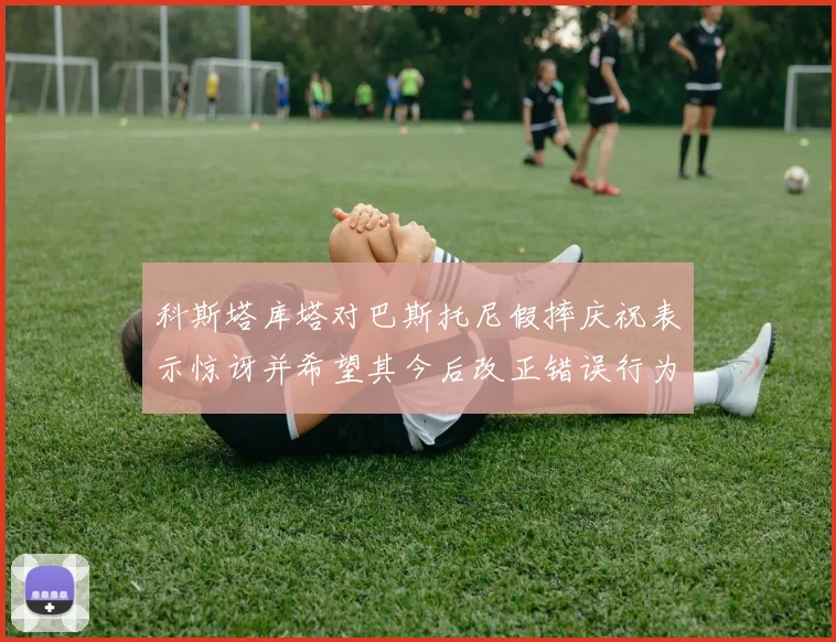 科斯塔库塔对巴斯托尼假摔庆祝表示惊讶并希望其今后改正错误行为
