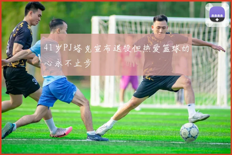 41岁PJ塔克宣布退役但热爱篮球的心永不止步