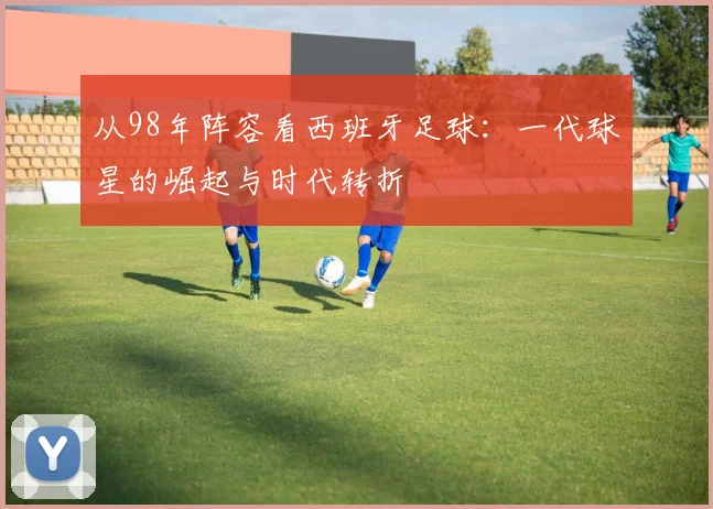 从98年阵容看西班牙足球：一代球星的崛起与时代转折