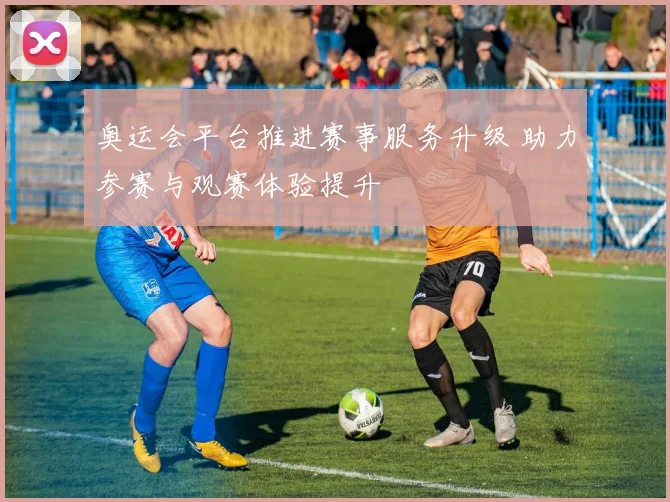 奥运会平台推进赛事服务升级 助力参赛与观赛体验提升