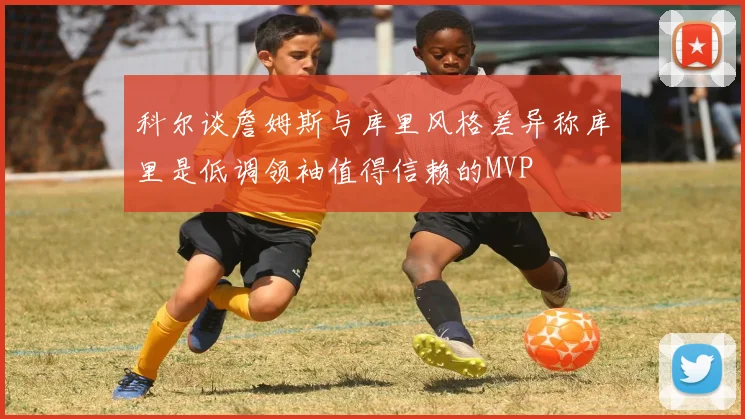 科尔谈詹姆斯与库里风格差异称库里是低调领袖值得信赖的MVP